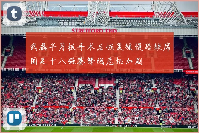 武磊半月板手术后恢复缓慢恐缺席国足十八强赛锋线危机加剧