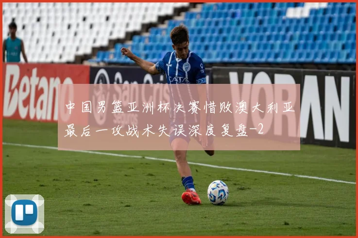 中国男篮亚洲杯决赛惜败澳大利亚最后一攻战术失误深度复盘