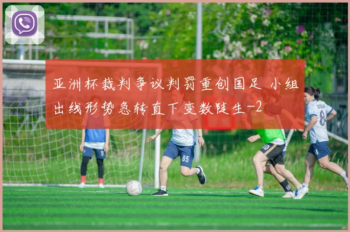 亚洲杯裁判争议判罚重创国足 小组出线形势急转直下变数陡生