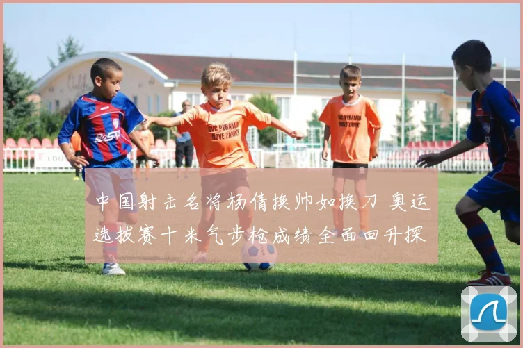 中国射击名将杨倩换帅如换刀 奥运选拔赛十米气步枪成绩全面回升探析