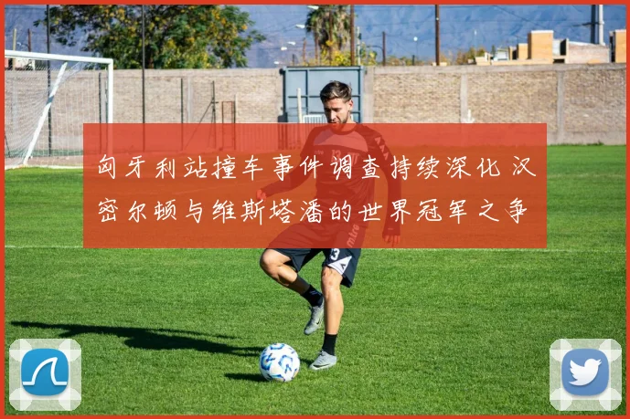 匈牙利站撞车事件调查持续深化 汉密尔顿与维斯塔潘的世界冠军之争增添巨大变数