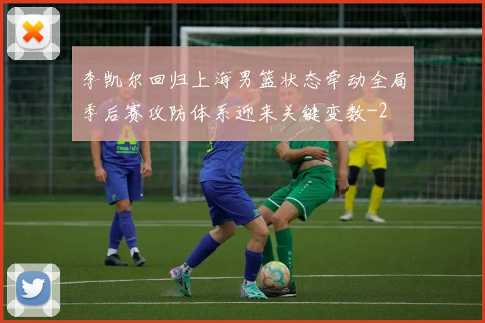 李凯尔回归上海男篮状态牵动全局季后赛攻防体系迎来关键变数