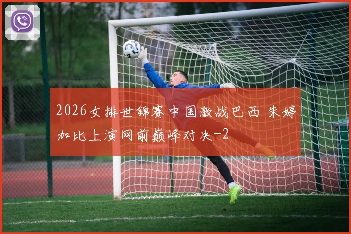 2026女排世锦赛中国激战巴西 朱婷加比上演网前巅峰对决