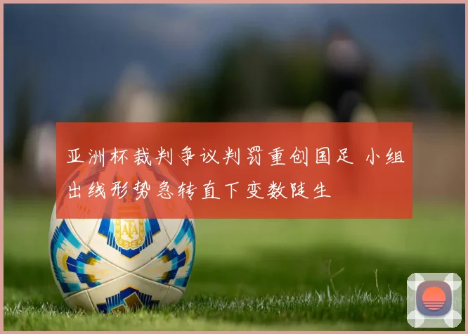 亚洲杯裁判争议判罚重创国足 小组出线形势急转直下变数陡生