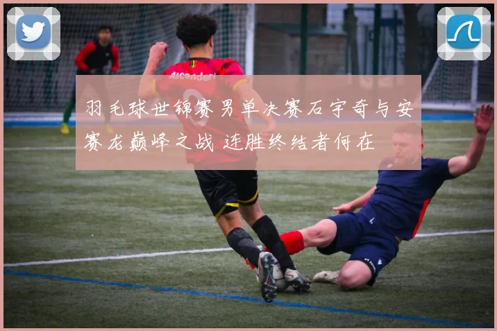 羽毛球世锦赛男单决赛石宇奇与安赛龙巅峰之战 连胜终结者何在
