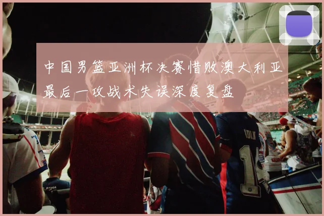 中国男篮亚洲杯决赛惜败澳大利亚最后一攻战术失误深度复盘