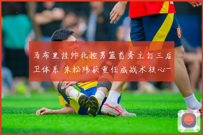 马布里挂帅北控男篮首秀主打三后卫体系 朱松玮获重任成战术核心