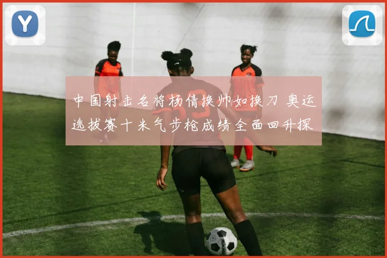 中国射击名将杨倩换帅如换刀 奥运选拔赛十米气步枪成绩全面回升探析